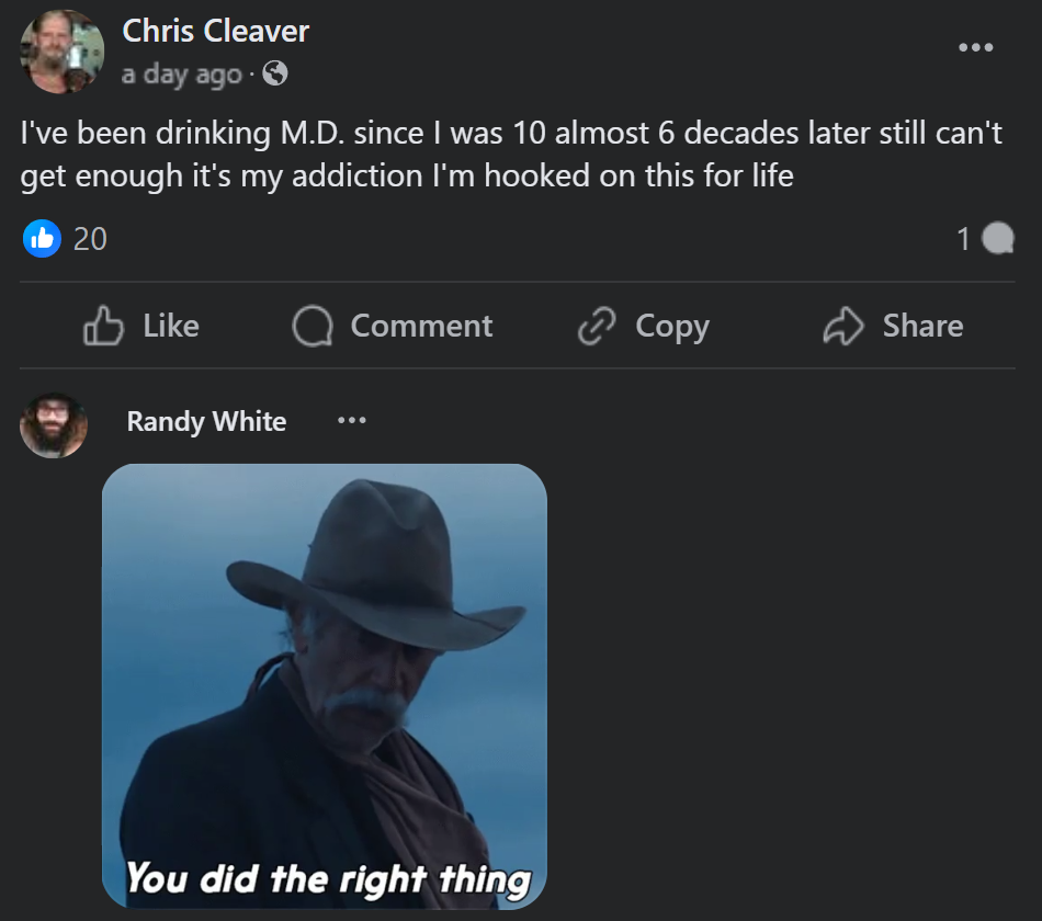 screenshot - Chris Cleaver a day ago . I've been drinking M.D. since I was 10 almost 6 decades later still can't get enough it's my addiction I'm hooked on this for life 20 Comment Copy Randy White You did the right thing 1